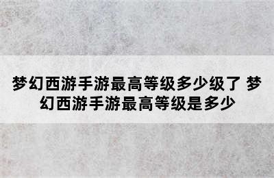 梦幻西游手游最高等级多少级了 梦幻西游手游最高等级是多少